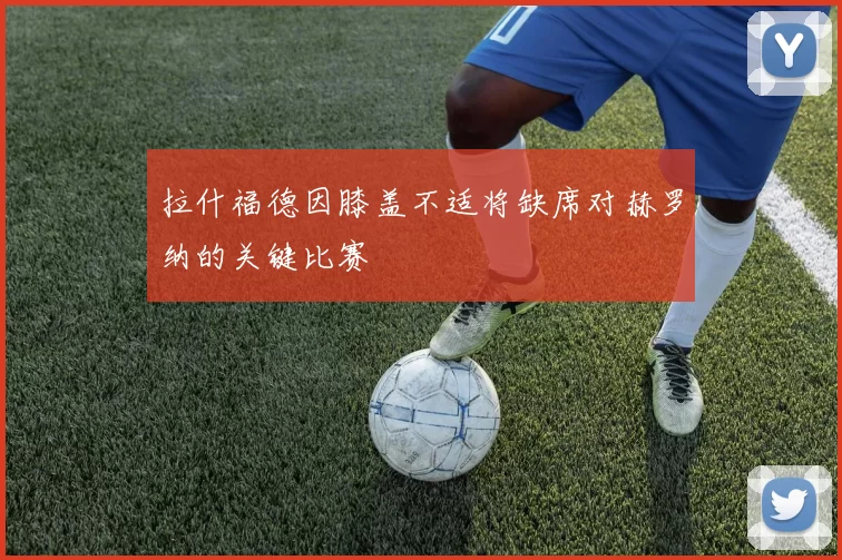 拉什福德因膝盖不适将缺席对赫罗纳的关键比赛