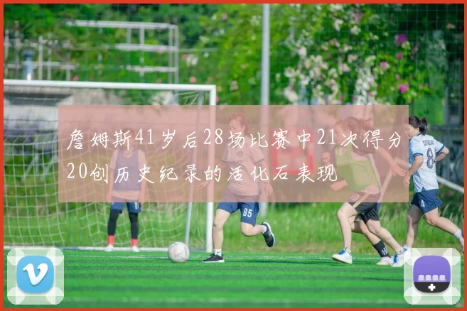 詹姆斯41岁后28场比赛中21次得分20创历史纪录的活化石表现