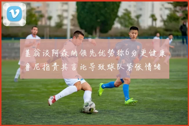 基翁谈阿森纳领先优势称6分更健康鲁尼指责其言论导致球队紧张情绪