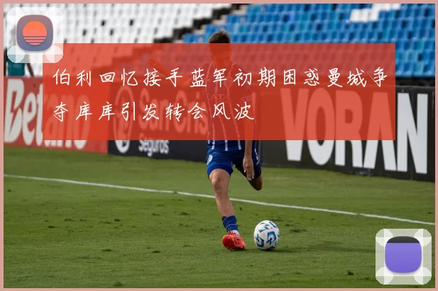 伯利回忆接手蓝军初期困惑曼城争夺库库引发转会风波