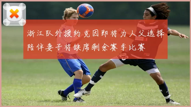 浙江队外援约克因即将为人父选择陪伴妻子将缺席剩余赛季比赛