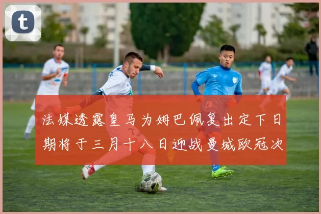 法媒透露皇马为姆巴佩复出定下日期将于三月十八日迎战曼城欧冠次回合