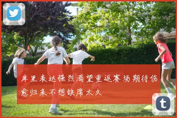 库里表达强烈渴望重返赛场期待伤愈归来不想缺席太久