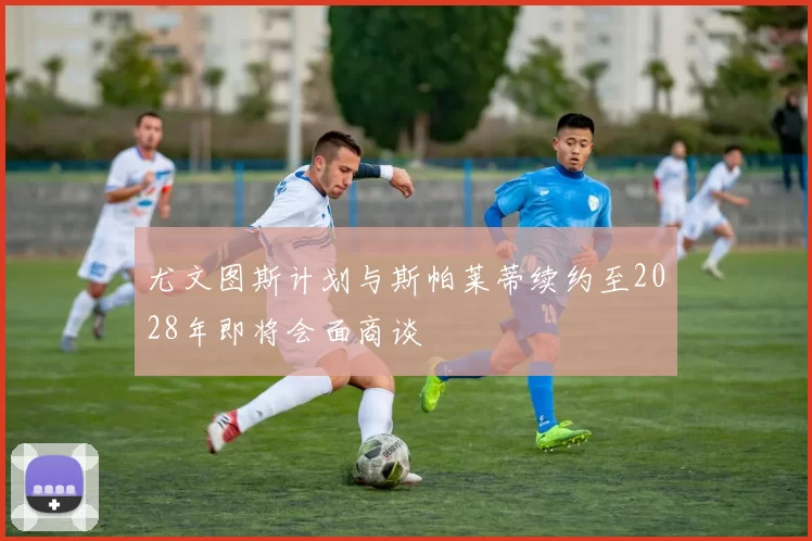 尤文图斯计划与斯帕莱蒂续约至2028年即将会面商谈