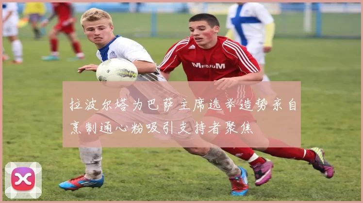 拉波尔塔为巴萨主席选举造势亲自烹制通心粉吸引支持者聚焦
