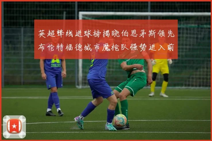 英超锋线进球榜揭晓伯恩茅斯领先布伦特福德城市魔枪队强势进入前六