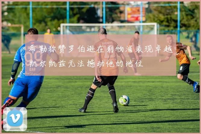 希勒称赞罗伯逊在利物浦表现卓越凯尔凯兹无法撼动他的地位