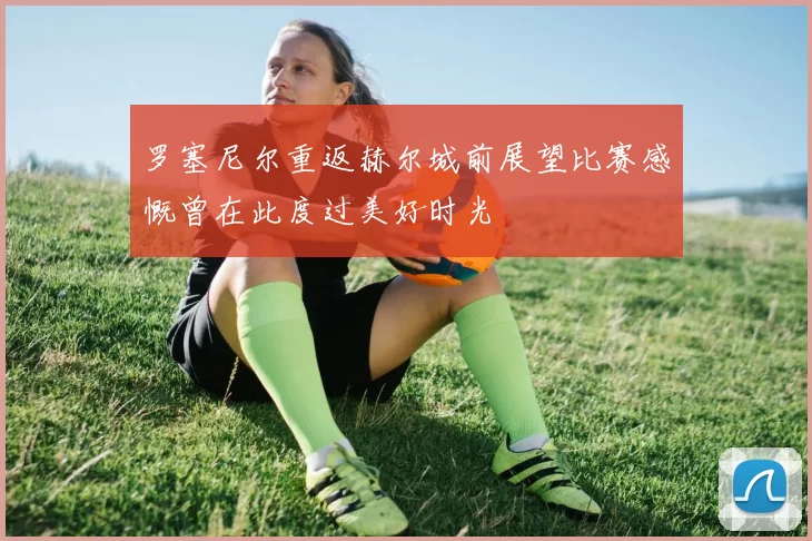 罗塞尼尔重返赫尔城前展望比赛感慨曾在此度过美好时光