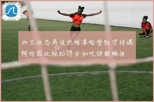 加兰状态再佳也难享哈登防守待遇阿伦因此轻松得分如吃饼般畅快