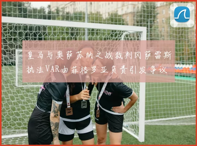 皇马与奥萨苏纳之战裁判冈萨雷斯执法VAR由菲格罗亚负责引发争议