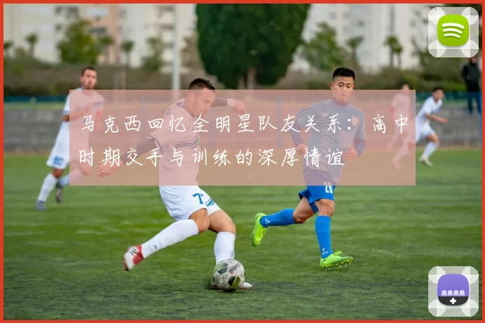 马克西回忆全明星队友关系：高中时期交手与训练的深厚情谊