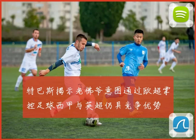 特巴斯揭示老佛爷意图通过欧超掌控足球西甲与英超仍具竞争优势