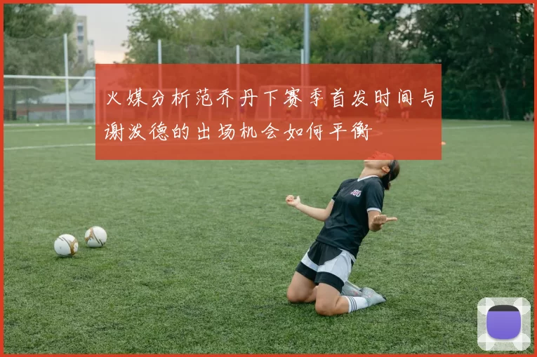 火媒分析范乔丹下赛季首发时间与谢泼德的出场机会如何平衡