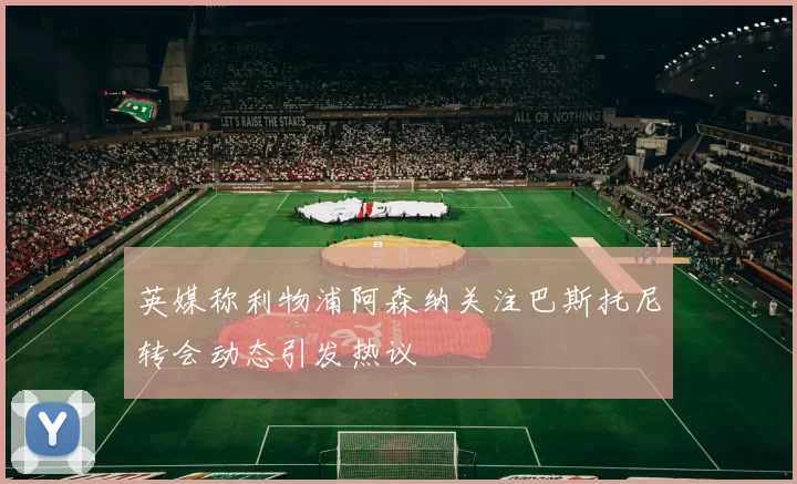 英媒称利物浦阿森纳关注巴斯托尼转会动态引发热议