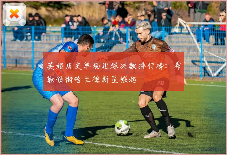 英超历史单场进球次数排行榜：希勒领衔哈兰德新星崛起