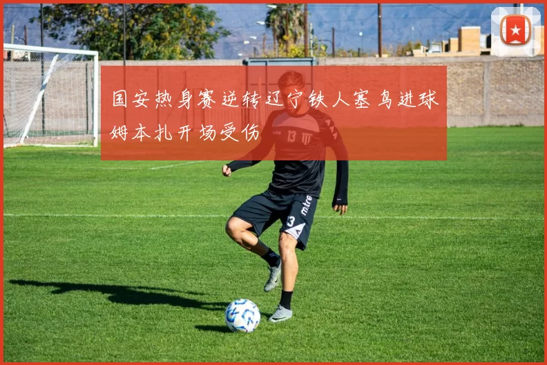 国安热身赛逆转辽宁铁人塞鸟进球姆本扎开场受伤
