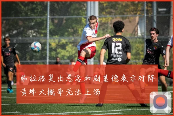 弗拉格复出悬念加剧基德表示对阵黄蜂大概率无法上场
