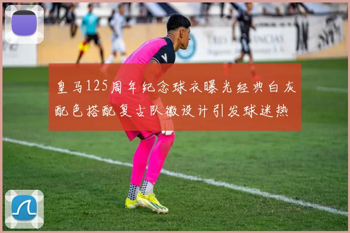 皇马125周年纪念球衣曝光经典白灰配色搭配复古队徽设计引发球迷热议