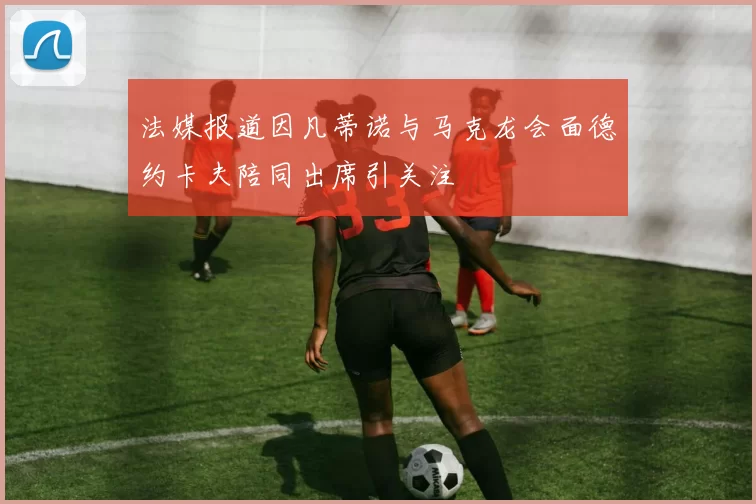 法媒报道因凡蒂诺与马克龙会面德约卡夫陪同出席引关注