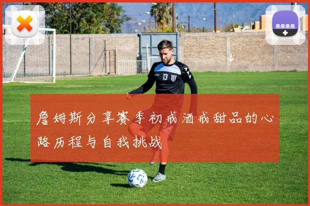 詹姆斯分享赛季初戒酒戒甜品的心路历程与自我挑战