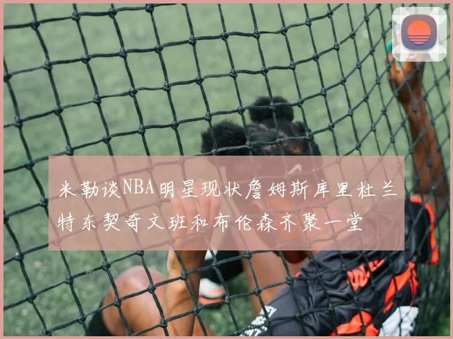 米勒谈NBA明星现状詹姆斯库里杜兰特东契奇文班和布伦森齐聚一堂