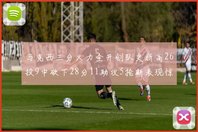 马克西三分火力全开创队史新高26投9中砍下28分11助攻5抢断表现惊艳