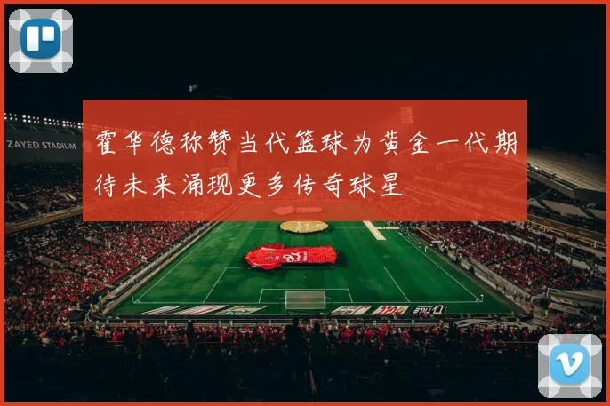 霍华德称赞当代篮球为黄金一代期待未来涌现更多传奇球星