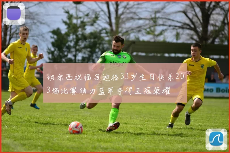 切尔西祝福吕迪格33岁生日快乐203场比赛助力蓝军夺得五冠荣耀