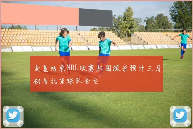 麦基结束NBL联赛归国探亲预计三月初与北京球队会合